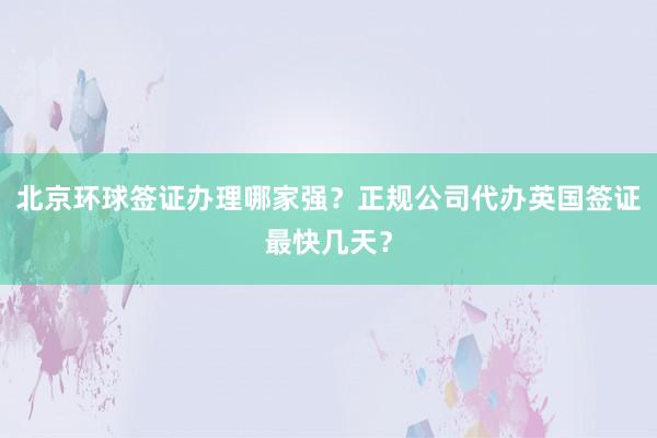 北京环球签证办理哪家强？正规公司代办英国签证最快几天？