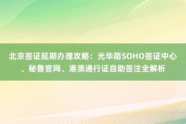 北京签证延期办理攻略：光华路SOHO签证中心、秘鲁官网、港澳通行证自助签注全解析