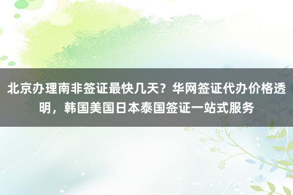 北京办理南非签证最快几天？华网签证代办价格透明，韩国美国日本泰国签证一站式服务