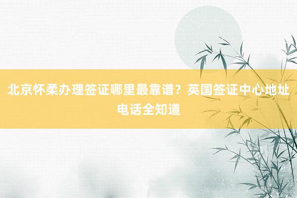 北京怀柔办理签证哪里最靠谱？英国签证中心地址电话全知道