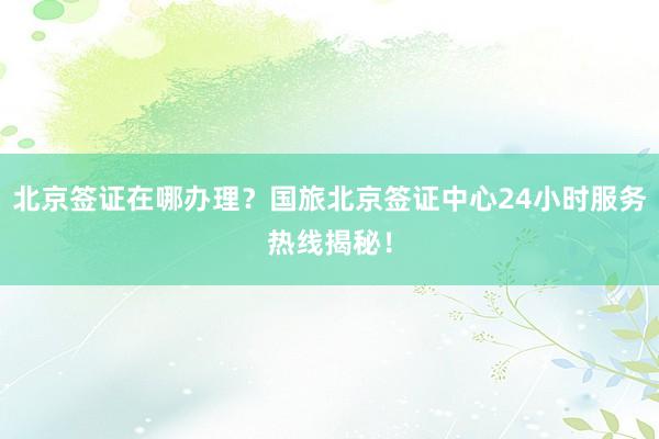 北京签证在哪办理？国旅北京签证中心24小时服务热线揭秘！