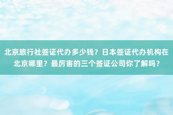 北京旅行社签证代办多少钱？日本签证代办机构在北京哪里？最厉害的三个签证公司你了解吗？