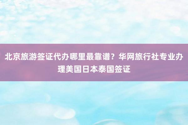 北京旅游签证代办哪里最靠谱？华网旅行社专业办理美国日本泰国签证