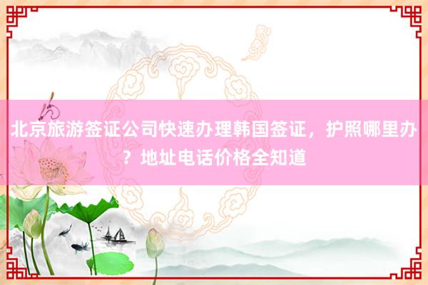 北京旅游签证公司快速办理韩国签证，护照哪里办？地址电话价格全知道