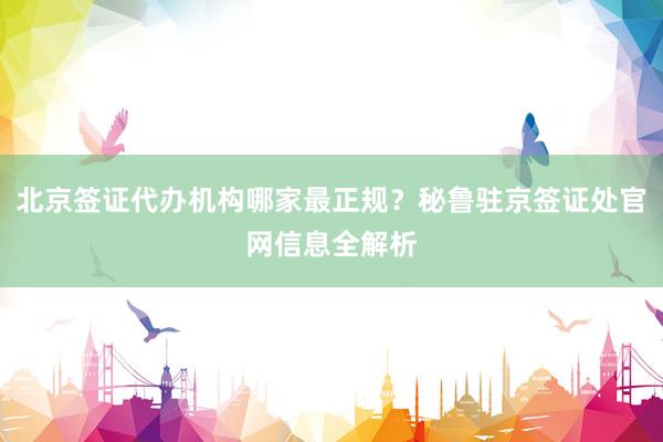 北京签证代办机构哪家最正规？秘鲁驻京签证处官网信息全解析