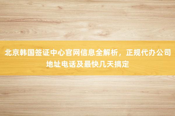 北京韩国签证中心官网信息全解析，正规代办公司地址电话及最快几天搞定