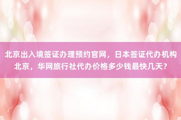 北京出入境签证办理预约官网，日本签证代办机构北京，华网旅行社代办价格多少钱最快几天？