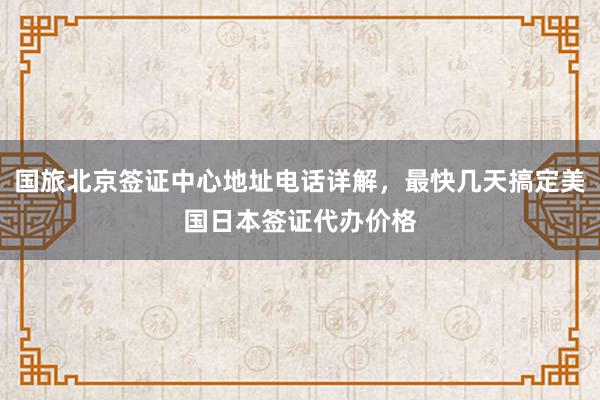 国旅北京签证中心地址电话详解，最快几天搞定美国日本签证代办价格