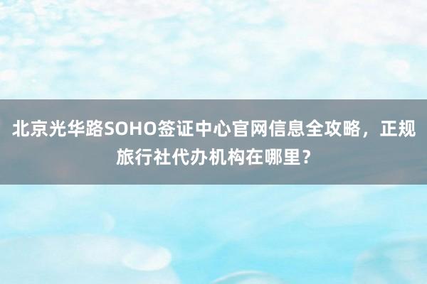 北京光华路SOHO签证中心官网信息全攻略，正规旅行社代办机构在哪里？