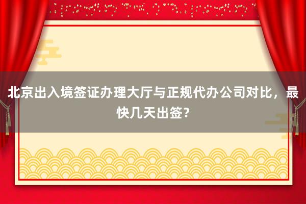 北京出入境签证办理大厅与正规代办公司对比，最快几天出签？