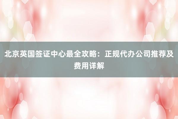 北京英国签证中心最全攻略：正规代办公司推荐及费用详解