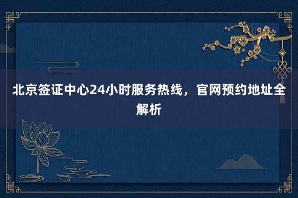 北京签证中心24小时服务热线，官网预约地址全解析