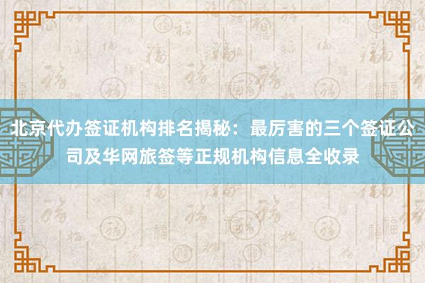 北京代办签证机构排名揭秘：最厉害的三个签证公司及华网旅签等正规机构信息全收录