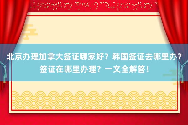 北京办理加拿大签证哪家好？韩国签证去哪里办？签证在哪里办理？一文全解答！