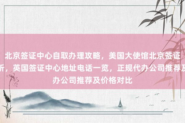 北京签证中心自取办理攻略，美国大使馆北京签证预约全解析，英国签证中心地址电话一览，正规代办公司推荐及价格对比