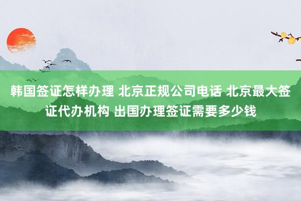 韩国签证怎样办理 北京正规公司电话 北京最大签证代办机构 出国办理签证需要多少钱