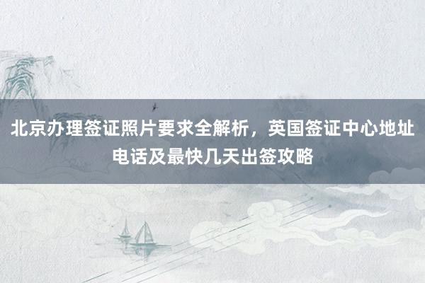 北京办理签证照片要求全解析，英国签证中心地址电话及最快几天出签攻略