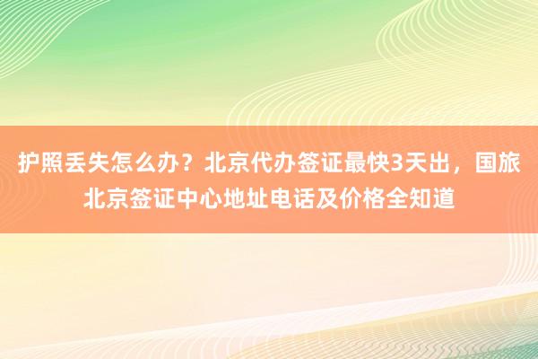 护照丢失怎么办？北京代办签证最快3天出，国旅北京签证中心地址电话及价格全知道