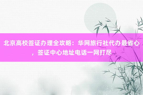 北京高校签证办理全攻略：华网旅行社代办最省心，签证中心地址电话一网打尽