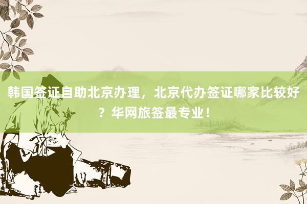 韩国签证自助北京办理，北京代办签证哪家比较好？华网旅签最专业！