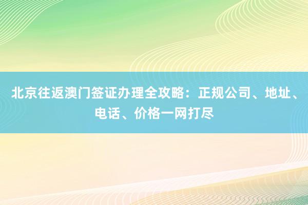 北京往返澳门签证办理全攻略：正规公司、地址、电话、价格一网打尽