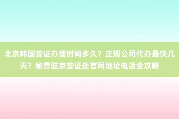 北京韩国签证办理时间多久？正规公司代办最快几天？秘鲁驻京签证处官网地址电话全攻略