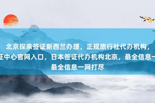 北京探亲签证新西兰办理，正规旅行社代办机构，波兰签证中心官网入口，日本签证代办机构北京，最全信息一网打尽