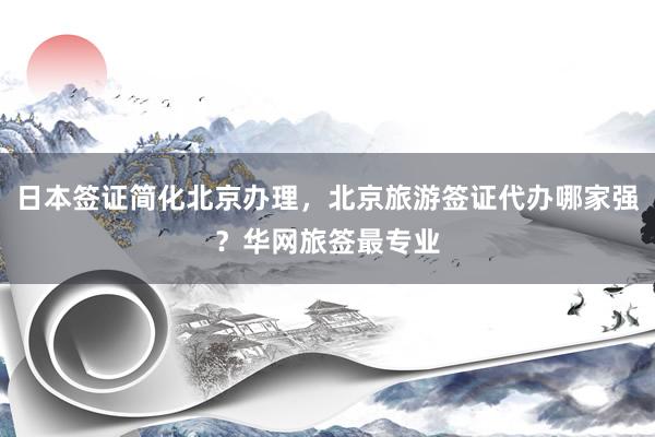 日本签证简化北京办理，北京旅游签证代办哪家强？华网旅签最专业