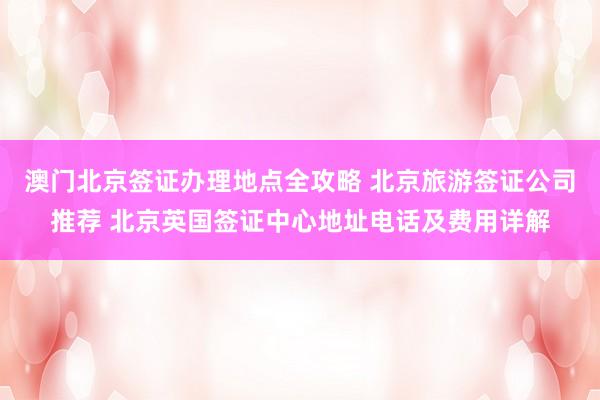 澳门北京签证办理地点全攻略 北京旅游签证公司推荐 北京英国签证中心地址电话及费用详解
