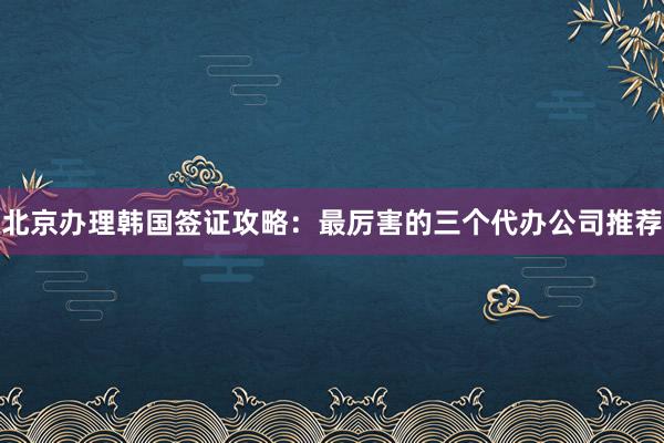 北京办理韩国签证攻略：最厉害的三个代办公司推荐
