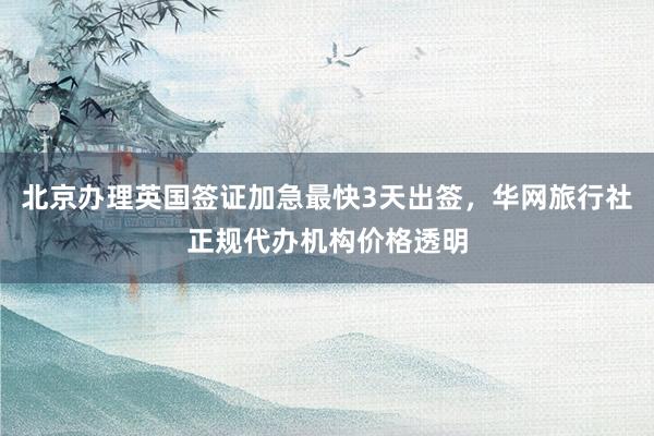 北京办理英国签证加急最快3天出签，华网旅行社正规代办机构价格透明