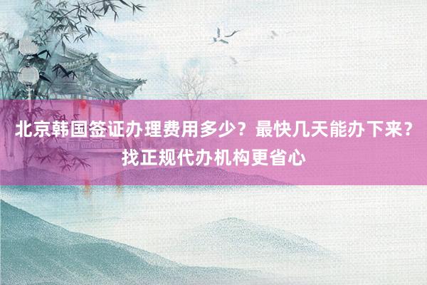 北京韩国签证办理费用多少？最快几天能办下来？找正规代办机构更省心