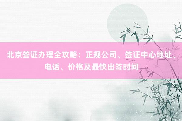 北京签证办理全攻略：正规公司、签证中心地址、电话、价格及最快出签时间