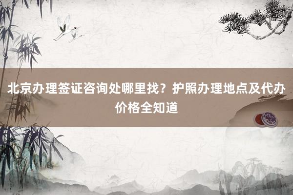 北京办理签证咨询处哪里找？护照办理地点及代办价格全知道
