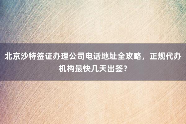 北京沙特签证办理公司电话地址全攻略，正规代办机构最快几天出签？