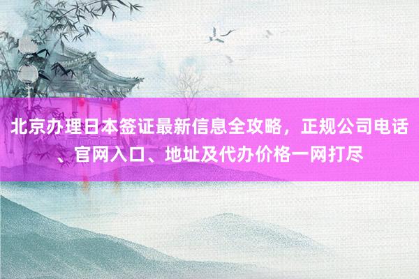 北京办理日本签证最新信息全攻略，正规公司电话、官网入口、地址及代办价格一网打尽