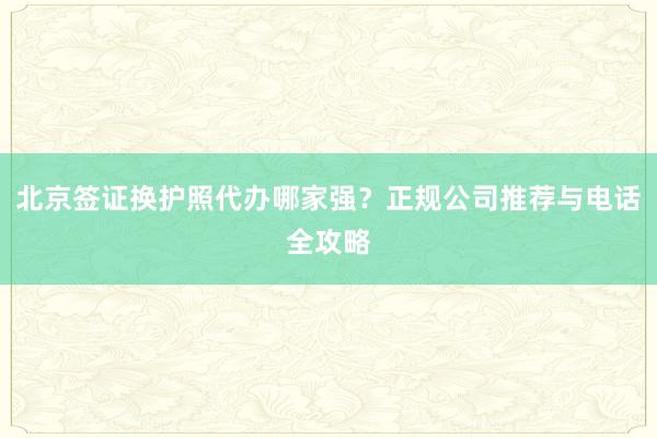 北京签证换护照代办哪家强？正规公司推荐与电话全攻略