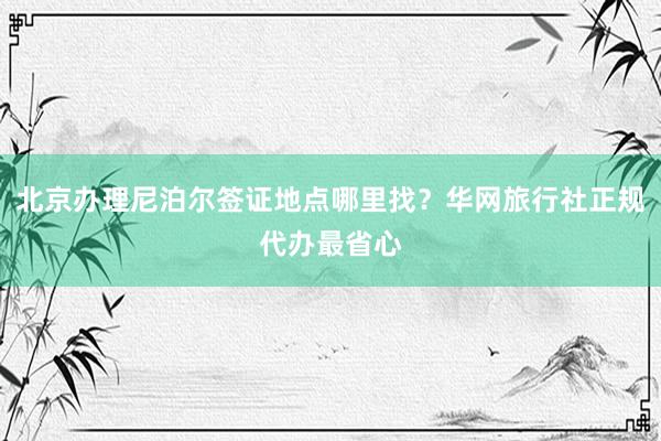 北京办理尼泊尔签证地点哪里找？华网旅行社正规代办最省心