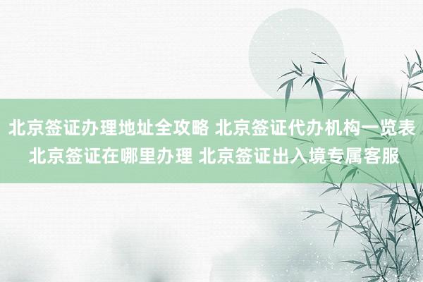 北京签证办理地址全攻略 北京签证代办机构一览表 北京签证在哪里办理 北京签证出入境专属客服