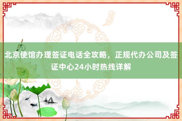 北京使馆办理签证电话全攻略，正规代办公司及签证中心24小时热线详解