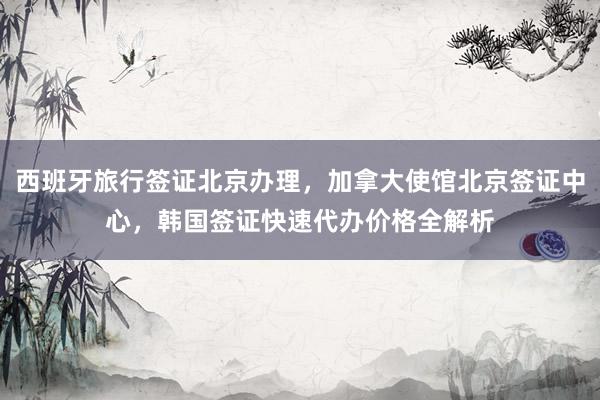 西班牙旅行签证北京办理，加拿大使馆北京签证中心，韩国签证快速代办价格全解析