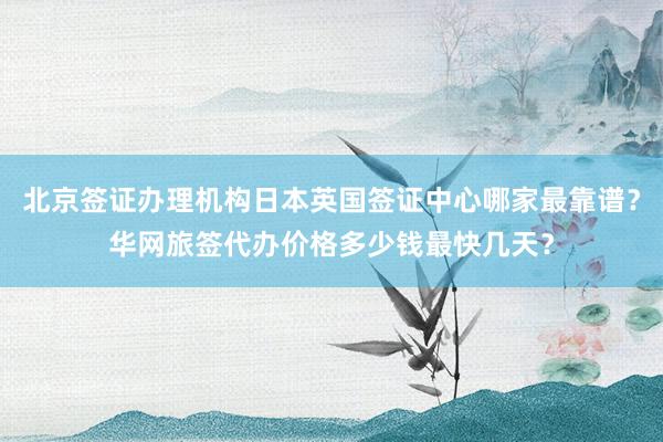北京签证办理机构日本英国签证中心哪家最靠谱？华网旅签代办价格多少钱最快几天？