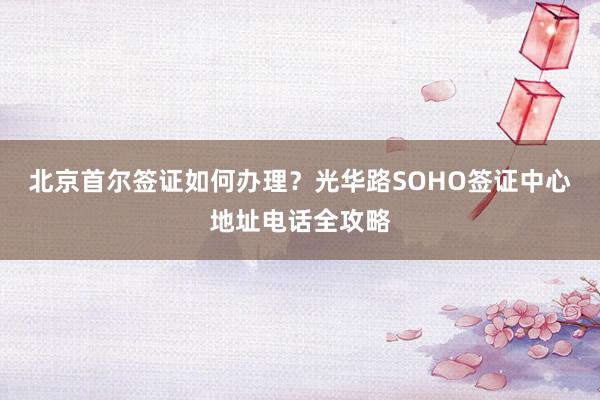 北京首尔签证如何办理？光华路SOHO签证中心地址电话全攻略