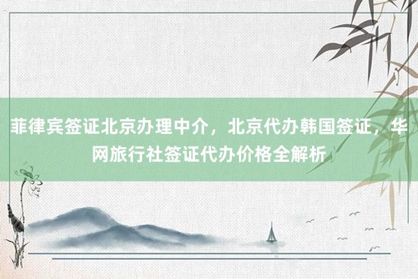 菲律宾签证北京办理中介，北京代办韩国签证，华网旅行社签证代办价格全解析
