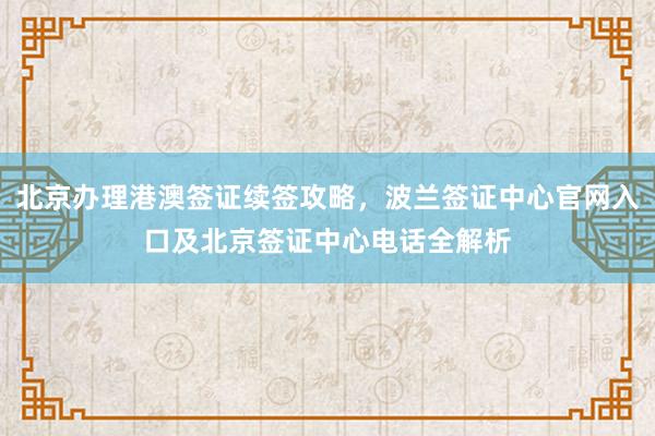 北京办理港澳签证续签攻略，波兰签证中心官网入口及北京签证中心电话全解析