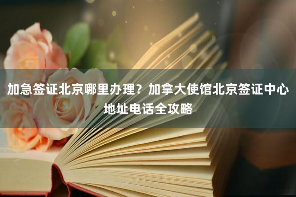 加急签证北京哪里办理？加拿大使馆北京签证中心地址电话全攻略