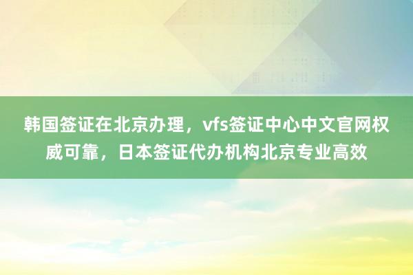 韩国签证在北京办理，vfs签证中心中文官网权威可靠，日本签证代办机构北京专业高效