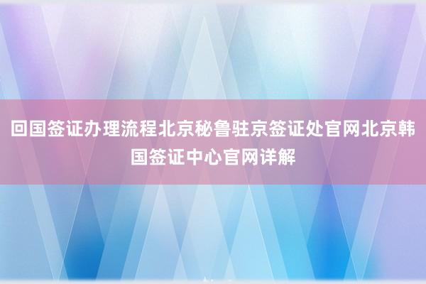 回国签证办理流程北京秘鲁驻京签证处官网北京韩国签证中心官网详解