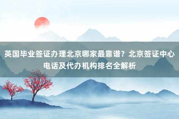 英国毕业签证办理北京哪家最靠谱？北京签证中心电话及代办机构排名全解析
