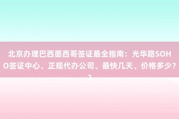 北京办理巴西墨西哥签证最全指南：光华路SOHO签证中心、正规代办公司、最快几天、价格多少？